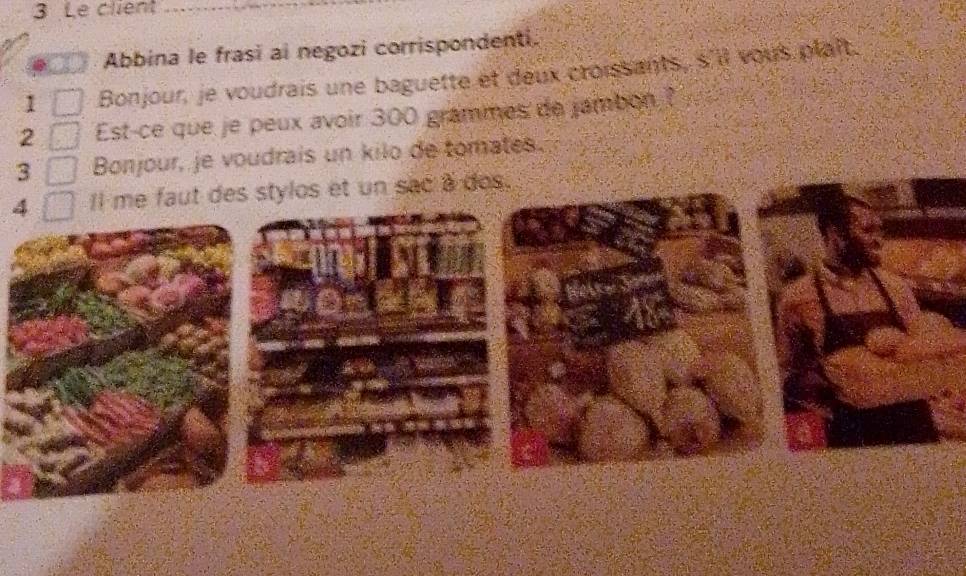 Le client 
Abbina le frasi ai negozi corrispondenti. 
1 Bonjour, je voudrais une baguette et deux croissants, s'll yous plait. 
2 Est-ce que je peux avoir 300 grammes de jambon ? 
3 Bonjour, je voudrais un kilo de tomates. 
4 Il me faut des stylos et un sac a dos.