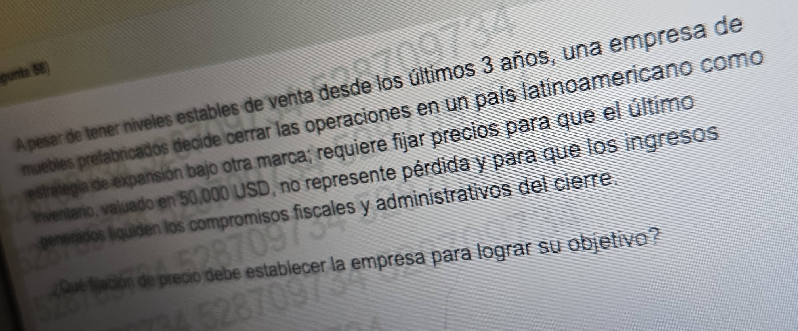 gunta 58) 
A pesar de tener niveles estables de venta desde los últimos 3 años, una empresa de 
muebles prefabricados decide cerrar las operaciones en un país latinoamericano como 
estrategia de expansión bajo otra marca; requiere fijar precios para que el último 
inventario, valuado en 50,000 USD, no represente pérdida y para que los ingresos 
generados liquiden los compromisos fiscales y administrativos del cierre. 
Qué fjación de precio debe establecer la empresa para lograr su objetivo?