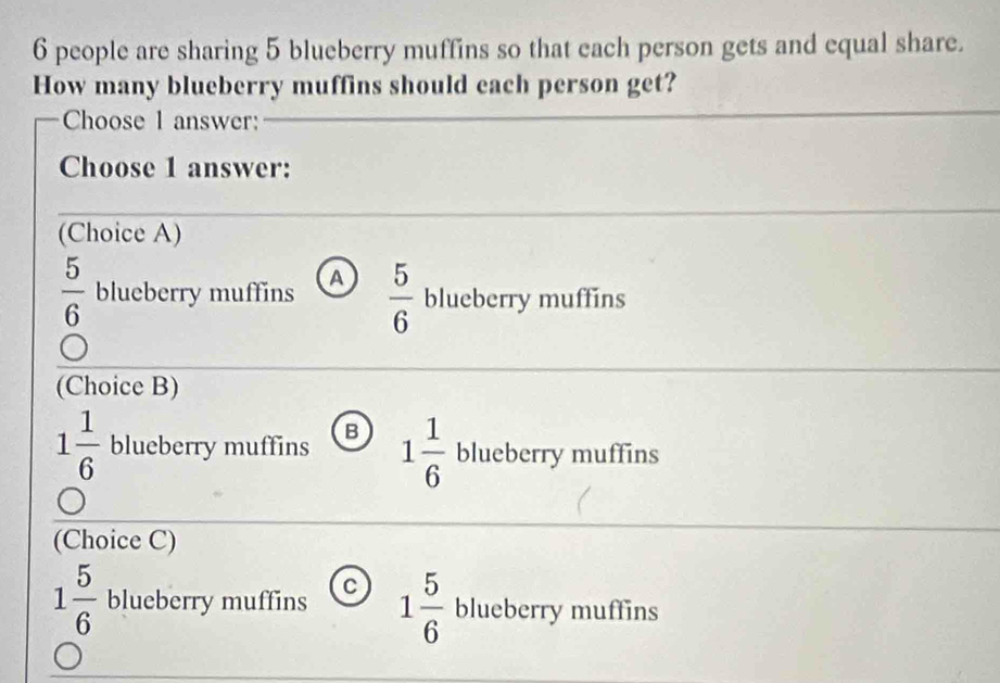 6 people are sharing 5 blueberry muffins so that each person gets and equal share.
How many blueberry muffins should each person get?
Choose 1 answer:
Choose 1 answer:
(Choice A)
 5/6  blueberry muffins A  5/6  blueberry muffins
(Choice B)
1 1/6  blueberry muffins B 1 1/6  blueberry muffins
(Choice C)
1 5/6  blueberry muffins c 1 5/6  blueberry muffins