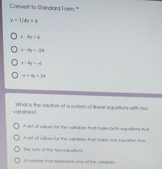 Convert to Standard Form: *
y=1/4x+6
x-4y=6
x-4y=-24
x-4y=-6
-x+4y=24
What is the solution of a system of linear equations with two
variables?
A set of values for the variables that make both equations true
A set of values for the variables that make one equation true
The sum of the two equations
A number that represents one of the variables