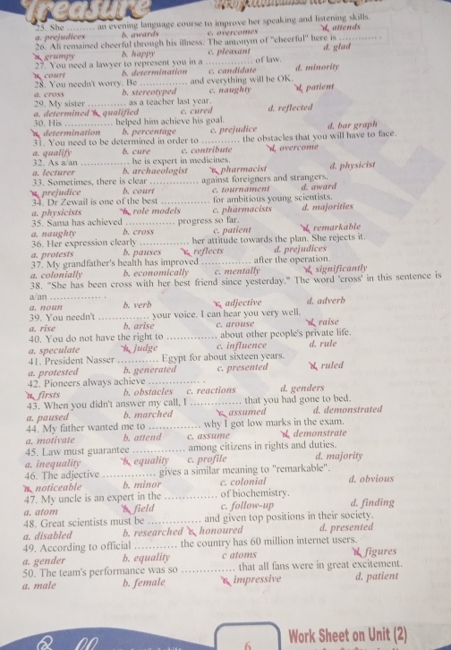 She ... an evening language course to improve her speaking and listening skills.
a. prejudices . b. awards c. overcomes dattends
26. Ali remained cheerfal through his illness. The antonym of "cheerful" here is_
D. happy of law .
27. You need a lawver to represent you in a _c. pleasant d. glad
n court b. determination c. candidate d. minority
28. You needn't worry. Be
a. cross b. stereotyped and everything will be OK.
29. My sister _ as a teacher last year. c. naughty  patient
30. His a. determined b qualified c. cured d. reflected
n determination helped him achieve his goal.
b. percentage
31. You need to be determined in order to .... c. prejudice d. bar graph
a. qualify b. cure c. contribute .. the obstacles that you will have to face.
32. As a/an .  he is expert in medicines . Loverçome
a. lecturer b. archaeologist
33. Sometimes, there is clear pharmacist d. physicist
u prejudice b. court_ against foreigners and strangers.
c. tournament
34. Dr Zewail is one of the best _for ambitious young scientists. d. award
a. physicists h role models c. pharmacists d. majorities
35. Sama has achieved
a. naughty b. cross progress so far. c. patient
36. Her expression clearly _her attitude towards the plan. She rejects it. d remarkable
a. protests b. pauses reflects d. prejudices
37. My grandfather's health has improved _after the operation.
a. colonially b. economically c. mentally L significantly
38. "She has been cross with her best friend since yesterday." The word 'cross' in this sentence is
a/an
a. noun b. verb adjective d. adverb
39. You needn't _your voice. I can hear you very well.
a. rise b. arise c. arouse W raise
40. You do not have the right to _about other people's private life.
a. speculate h  judge c. influence d. rule
41. President Nasser Egypt for about sixteen years.
a. protested b. generated
42. Pioneers always achieve_ c. presented ruled
firsts b. obstacles c. reactions d. genders
43. When you didn't answer my call, I _ that you had gone to bed.
a. paused b. marched s assumed d. demonstrated
44. My father wanted me to_ why I got low marks in the exam.
a. motivate b. attend c. assume d demonstrate
45. Law must guarantee _among citizens in rights and duties.
a. inequality b equality c. profile d. majority
46. The adjective _gives a similar meaning to "remarkable". d. obvious
c. colonial
n noticeable b. minor _of biochemistry.
47. My uncle is an expert in the d. finding
a. atom b field c. follow-up
48. Great scientists must be _and given top positions in their society.
a. disabled b. researched s honoured d. presented
49. According to official _the country has 60 million internet users.
a. gender b. equality c atoms dfigures
50. The team's performance was so _… that all fans were in great excitement.
a. male b. female s impressive d. patient
6 Work Sheet on Unit (2)