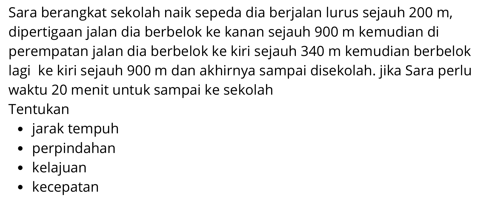 Sara berangkat sekolah naik sepeda dia berjalan lurus sejauh 200 m,
dipertigaan jalan dia berbelok ke kanan sejauh 900 m kemudian di
perempatan jalan dia berbelok ke kiri sejauh 340 m kemudian berbelok
lagi ke kiri sejauh 900 m dan akhirnya sampai disekolah. jika Sara perlu
waktu 20 menit untuk sampai ke sekolah
Tentukan
jarak tempuh
perpindahan
kelajuan
kecepatan