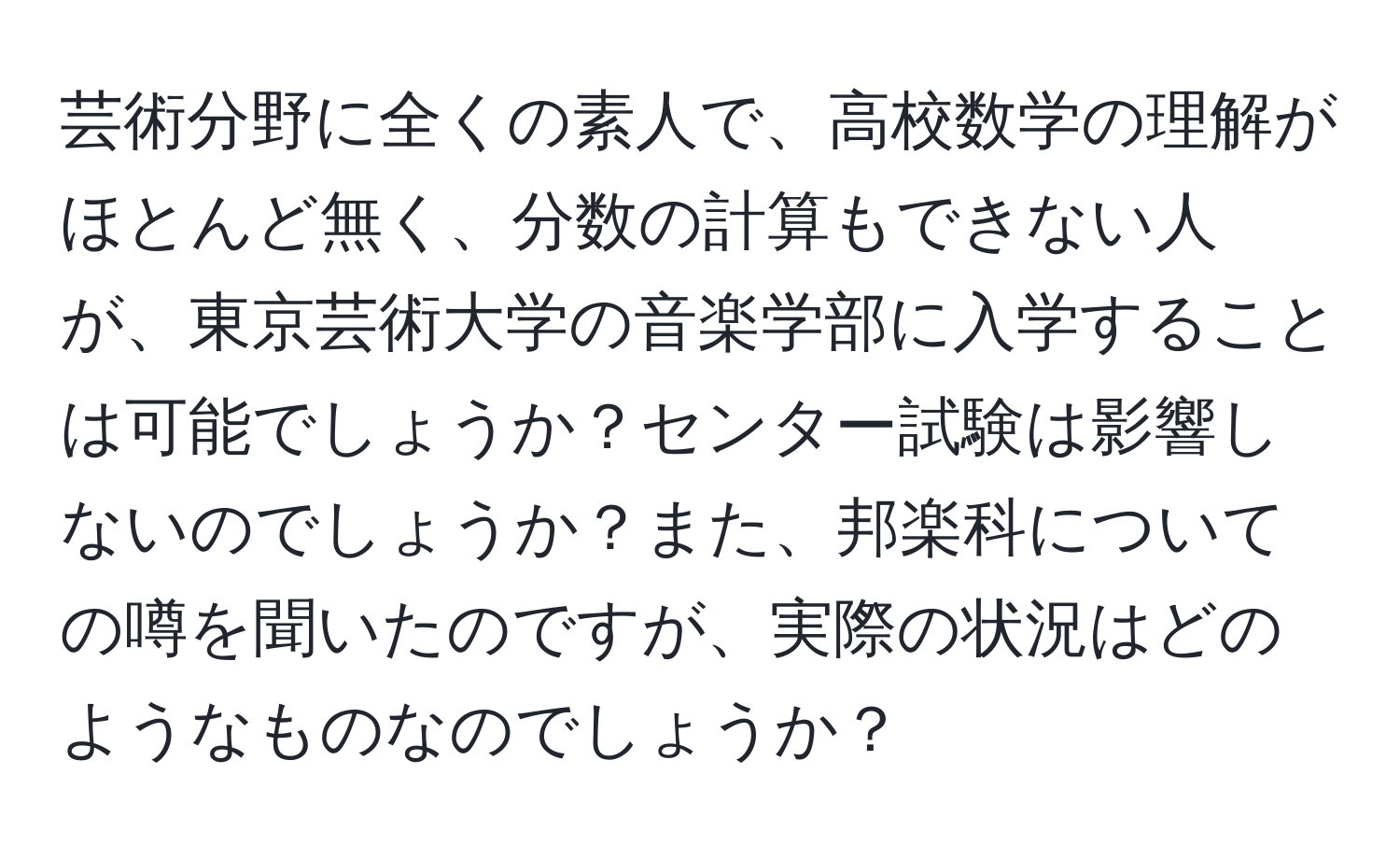 芸術分野に全くの素人で、高校数学の理解がほとんど無く、分数の計算もできない人が、東京芸術大学の音楽学部に入学することは可能でしょうか？センター試験は影響しないのでしょうか？また、邦楽科についての噂を聞いたのですが、実際の状況はどのようなものなのでしょうか？