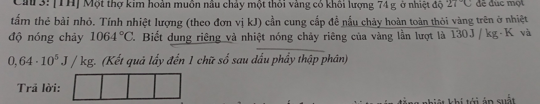 Cau 3: [TH] Một thợ kim hoàn muôn nâu chảy một thỏi vàng có khối lượng 74 g ở nhiệt độ 27°C đề đúc mọt 
tấm thẻ bài nhỏ. Tính nhiệt lượng (theo đơn vị kJ) cần cung cấp để nấu chảy hoàn toàn thỏi vàng trên ở nhiệt 
độ nóng chảy 1064°C 1. Biết dung riêng và nhiệt nóng chảy riêng của vàng lần lượt là 130J / kg· K và
0,64· 10^5J/kg :. (Kết quả lấy đến 1 chữ số sau dấu phầy thập phân) 
Trả lời: 
ất khí tới án suất