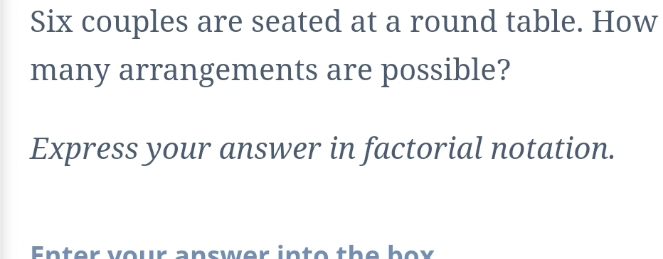 Six couples are seated at a round table. How 
many arrangements are possible? 
Express your answer in factorial notation. 
Enter vour answer into the box