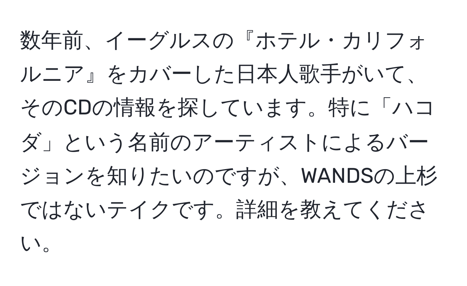 数年前、イーグルスの『ホテル・カリフォルニア』をカバーした日本人歌手がいて、そのCDの情報を探しています。特に「ハコダ」という名前のアーティストによるバージョンを知りたいのですが、WANDSの上杉ではないテイクです。詳細を教えてください。