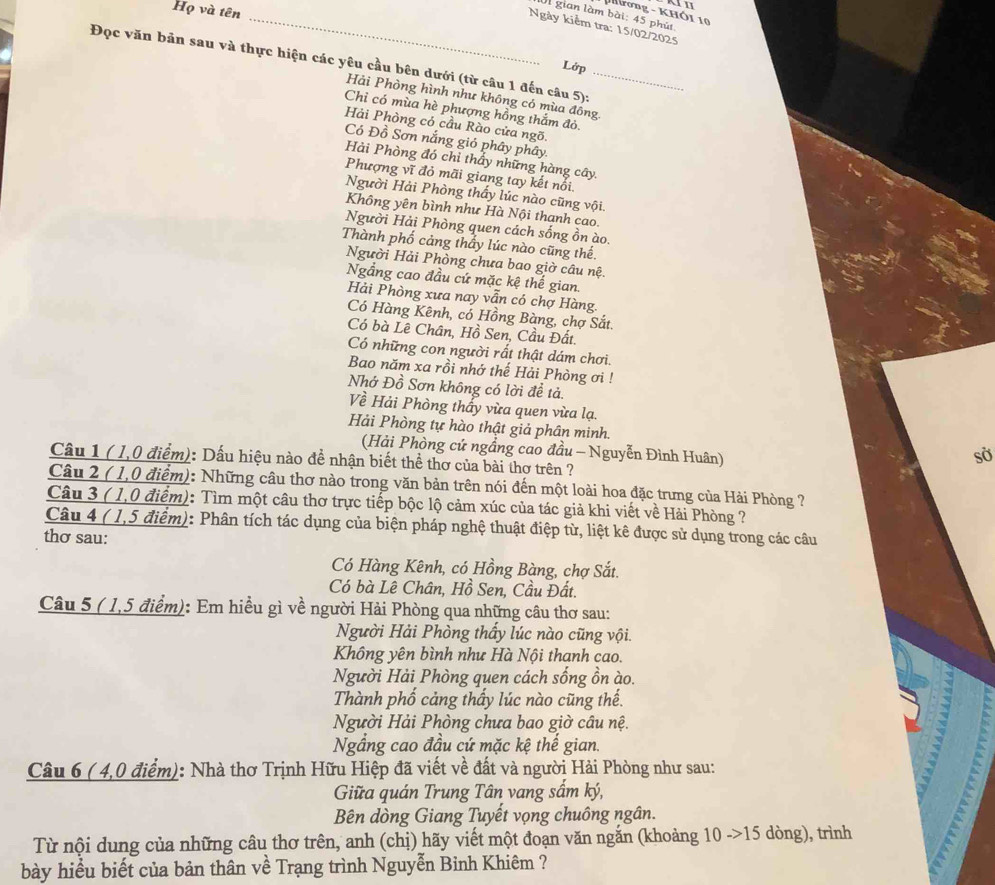 Họ và tên
Tương - KHÔi 10
Ul gian làm bài: 45 phút
_Ngày kiểm tra: 15/02/2025
Đọc văn bản sau và thực hiện các yêu cầu bên dưới (từ câu 1 đến câu 5):_
Lớp
Hải Phòng hình như không có mùa đồng
Chỉ có mùa hè phượng hồng thắm đỏ.
Hải Phòng có cầu Rào cửa ngõ.
Có Đồ Sơn nắng gió phây phây.
Hải Phòng đó chỉ thầy những hàng cây.
Phượng vĩ đỏ mãi giang tay kết nổi.
Người Hải Phòng thấy lúc nào cũng vội.
Không yên bình như Hà Nội thanh cao.
Người Hải Phòng quen cách sống ồn ào.
Thành phố cảng thầy lúc nào cũng thế.
Người Hải Phòng chưa bao giờ câu nệ.
Ngắng cao đầu cứ mặc kệ thế gian
Hải Phòng xưa nay vẫn có chợ Hàng.
Có Hàng Kênh, có Hồng Bàng, chợ Sắt.
Có bà Lê Chân, Hồ Sen, Cầu Đất.
Có những con người rất thật dám chơi.
Bao năm xa rồi nhớ thế Hải Phòng ơi !
Nhớ Đồ Sơn không có lời đề tả.
Về Hải Phòng thấy vừa quen vừa lạ.
Hải Phòng tự hào thật giả phân minh sở
(Hải Phòng cứ ngầng cao đầu - Nguyễn Đình Huân)
Cầu 1 ( 1,0 điểm): Dấu hiệu nào để nhận biết thể thơ của bài thơ trên ?
Câu 2 ( 1,0 điểm): Những câu thơ nào trong văn bản trên nói đến một loài hoa đặc trưng của Hải Phòng ?
Câu 3 ( 1,0 điểm): Tìm một câu thơ trực tiếp bộc lộ cảm xúc của tác giả khi viết về Hải Phòng ?
Câu 4 ( 1,5 điểm): Phân tích tác dụng của biện pháp nghệ thuật điệp từ, liệt kê được sử dụng trong các câu
thơ sau:
Có Hàng Kênh, có Hồng Bàng, chợ Sắt.
Có bà Lê Chân, Hồ Sen, Cầu Đất.
Câu 5 ( 1,5 điểm): Em hiều gì về người Hải Phòng qua những câu thơ sau:
Người Hải Phòng thấy lúc nào cũng vội.
Không yên bình như Hà Nội thanh cao.
Người Hải Phòng quen cách sống ồn ào.
Thành phố cảng thấy lúc nào cũng thế.
Người Hải Phòng chưa bao giờ câu nệ.
Ngầng cao đầu cứ mặc kệ thế gian.
Câu 6 ( 4,0 điểm): Nhà thơ Trịnh Hữu Hiệp đã viết về đất và người Hải Phòng như sau:
Giữa quán Trung Tân vang sấm ký,
Bên dòng Giang Tuyết vọng chuông ngân.
Từ nội dung của những câu thơ trên, anh (chị) hãy viết một đoạn văn ngắn (khoảng 10 ->15 dòng), trình
bày hiểu biết của bản thân về Trạng trình Nguyễn Binh Khiêm ?