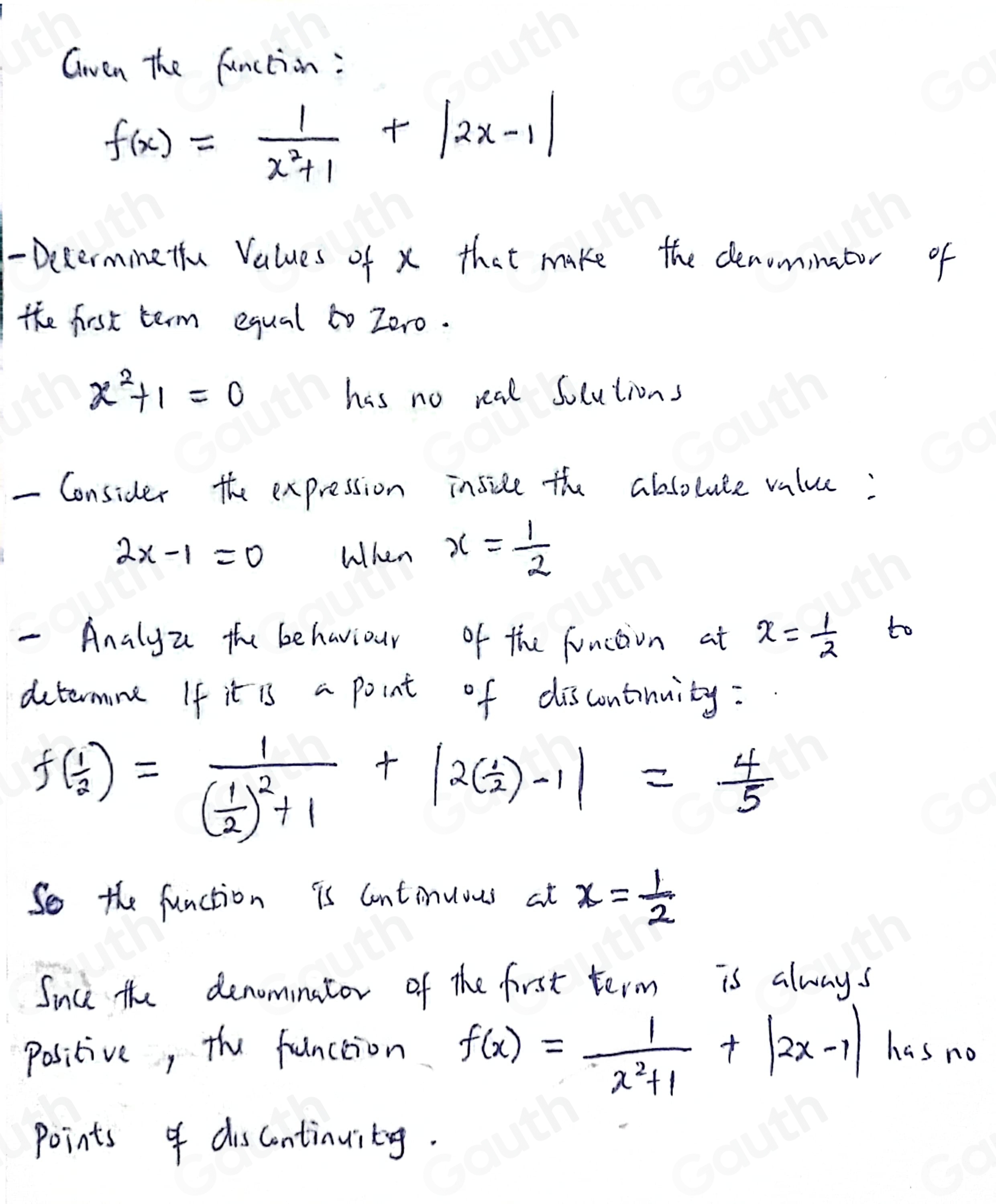 Gwen the function:
f(x)= 1/x^2+1 +|2x-1|
- Decerminetu Values of x that make the denominator of 
the first term equal to Zero.
x^2+1=0
has no real socutions 
- Consider the expression inside the absoluce value:
2x-1=0 When x= 1/2 
- Analyz the behaviour of the function at x= 1/2 
to 
determne If it is a point of discontinuity:
f( 1/2 )=frac 1( 1/2 )^2+1+|2( 1/2 )-1|= 4/5 
So the function is Continuous at x= 1/2 
Since the denominator of the first term is always
f(x)= 1/x^2+1 +|2x-1|
positive, the function has no 
Points of discontinuity.