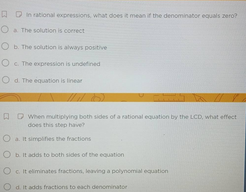 In rational expressions, what does it mean if the denominator equals zero?
a. The solution is correct
b. The solution is always positive
c. The expression is undefined
d. The equation is linear
When multiplying both sides of a rational equation by the LCD, what effect
does this step have?
a. It simplifies the fractions
b. It adds to both sides of the equation
c. It eliminates fractions, leaving a polynomial equation
d. It adds fractions to each denominator