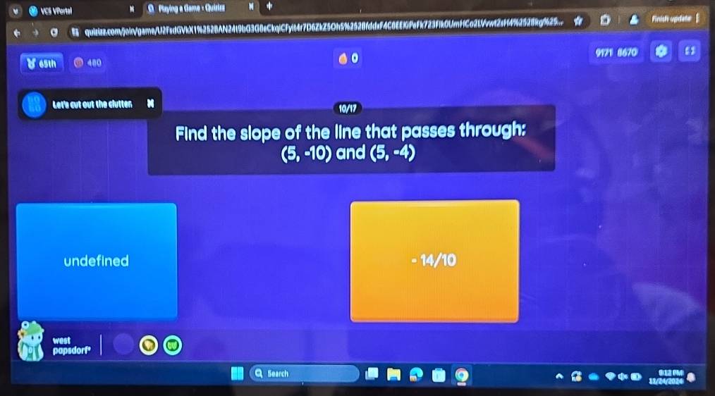 VCS VPertal 8 O Playing a Game - Quizizz M *
a quizizz.com/jein/game/U2FsdGVkX1%2528AN24t9bG3G8eCkqiCFyit4r7D6ZkZ5Oh5%2528fddxF4C1 EEKlFeFk723F1k0Umf1Co2LVvwt2sff4%62528kg%625..
Finisht update
9171 8670 ε
Y65th 480
Let's cut out the clutten
10/17
Find the slope of the line that passes through:
(5,-10) and (5,-4)
undefined - 14/10
west
sdort
Search