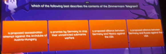 Which of the following best describes the contents of the Zimmermann Telegram?
a proposed assassination a promise by Germany to stop a proposed alliance between a proposed alliance between 
attempt against the Archduke of their unrestricted submarine Germany and Mexico against Germany and Russia against the
Austria-Hungary warfare the USA USA