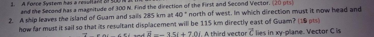 A Force System has a resultant of 500 N at 
and the Second has a magnitude of 300 N. Find the direction of the First and Second Vector. (20 pts) 
2. A ship leaves the island of Guam and sails 285 km at 40° north of west. In which direction must it now head and 
how far must it sail so that its resultant displacement will be 115 km directly east of Guam? (19 pts) 
_  50i_ 65i and vector R=-3.5i+7.0i. A third vector vector C lies in xy -plane. Vector C is