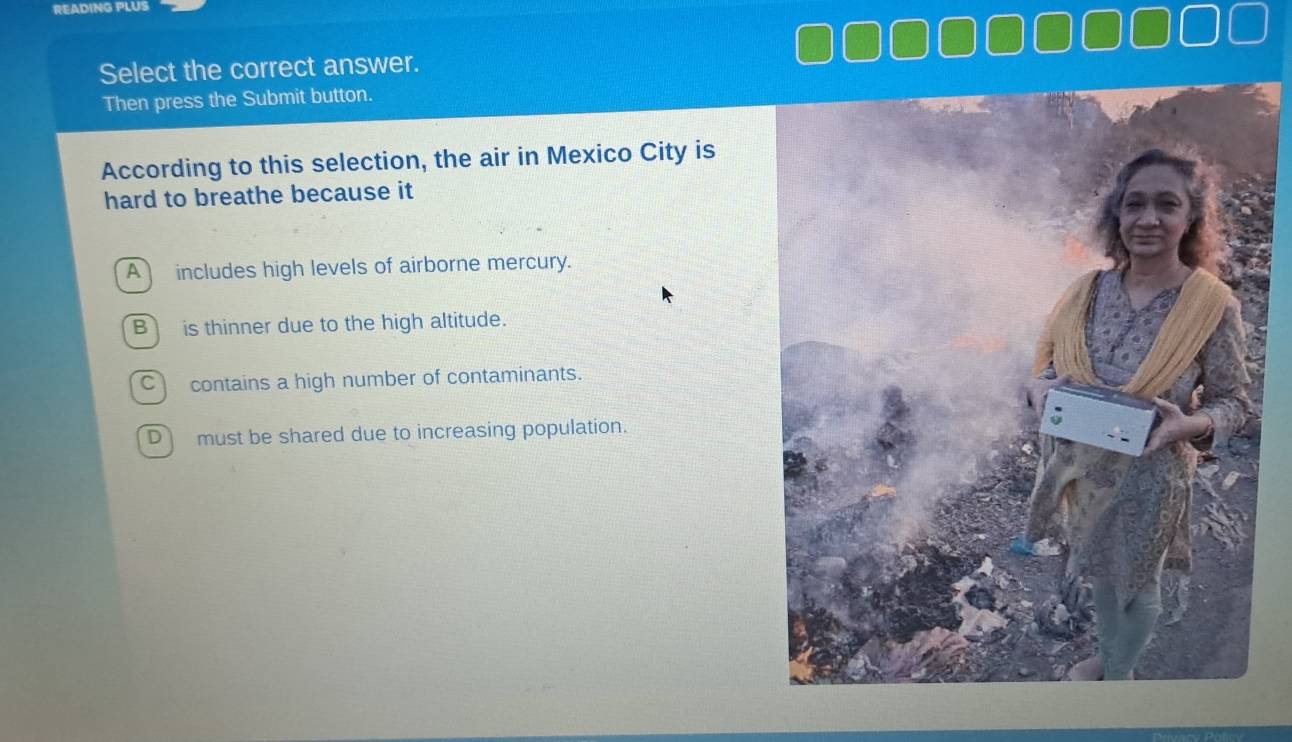 READING PLUS
Select the correct answer.
Then press the Submit button.
According to this selection, the air in Mexico City is
hard to breathe because it
A includes high levels of airborne mercury.
B is thinner due to the high altitude.
C contains a high number of contaminants.
D must be shared due to increasing population.