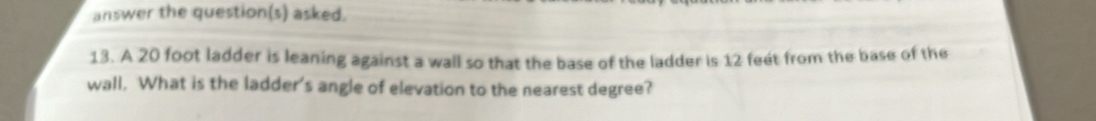 answer the question(s) asked. 
13. A 20 foot ladder is leaning against a wall so that the base of the ladder is 12 feét from the base of the 
wall. What is the ladder's angle of elevation to the nearest degree?