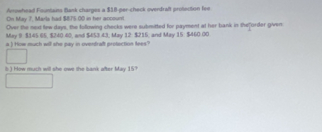 Arrowhead Fountains Bank charges a $18 -per-check overdraft protection fee 
On May 7, Marla had $875.00 in her account 
Over the next few days, the following checks were submitted for payment at her bank in theforder given 
May 9 $145.65, $240.40, and $453.43; May 12 : $215; and May 15 : $460.00. 
a ) How much will she pay in overdraft protection fees? 
b ) How much will she owe the bank after May 15?