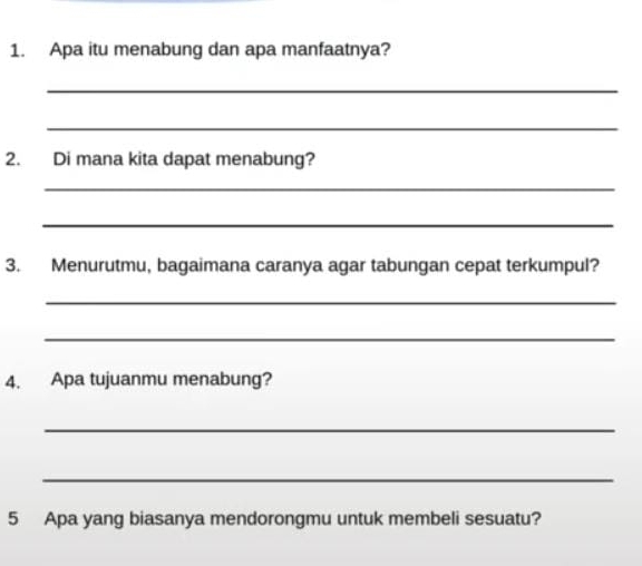 Apa itu menabung dan apa manfaatnya? 
_ 
_ 
2. Di mana kita dapat menabung? 
_ 
_ 
3. Menurutmu, bagaimana caranya agar tabungan cepat terkumpul? 
_ 
_ 
4. Apa tujuanmu menabung? 
_ 
_ 
5 Apa yang biasanya mendorongmu untuk membeli sesuatu?