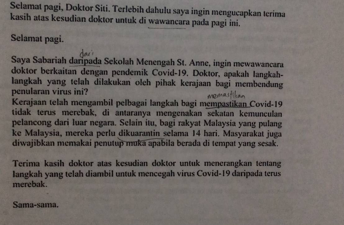 Selamat pagi, Doktor Síti. Terlebih dahulu saya ingin mengucapkan terima 
kasih atas kesudian doktor untuk di wawancara pada pagi ini. 
Selamat pagi. 
Saya Sabariah daripada Sekolah Menengah St. Anne, ingin mewawancara 
doktor berkaitan dengan pendemik Covid-19. Doktor, apakah langkah- 
langkah yang telah dilakukan oleh pihak kerajaan bagi membendung 
penularan virus ini? 
Kerajaan telah mengambil pelbagai langkah bagi mempastikan Covid- 19
tidak terus merebak, di antaranya mengenakan sekatan kemunculan 
pelancong dari luar negara. Selain itu, bagi rakyat Malaysia yang pulang 
ke Malaysia, mereka perlu dikuarantin selama 14 hari. Masyarakat juga 
diwajibkan memakai penutup muka apabila berada di tempat yang sesak. 
Terima kasih doktor atas kesudian doktor untuk menerangkan tentang 
langkah yang telah diambil untuk mencegah virus Covid- 19 daripada terus 
merebak. 
Sama-sama.