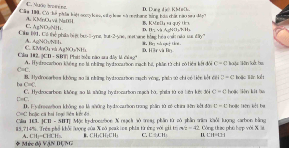 C. Nước bromine.
D. Dung dịch KMnO₄.
Câu 100. Có thể phân biệt acetylene, ethylene và methane bằng hóa chất nào sau đây?
A. K MnO_4 và NaOH.
B. MnO_4 và quỳ tím.
C. AgNO_3/NH_3.
D. Br_2 và AgNO_3/NH_3.
Câu 101. Có thể phân biệt but-1-yne, but-2-yne, methane bằng hóa chất nào sau đây?
A. AgNO_3/NH_3. và quỷ tím.
B. I br_1
C. KMn O_4 và AgNO_3/NH_3. D. HBr và Br₂.
Câu 102. [CD - SBT] Phát biểu nào sau đây là đúng?
A. Hydrocarbon không no là những hydrocarbon mạch hở, phân tử chi có liên kết đôi C=C
Cequiv C. hoặc liên kết ba
B. Hydrocarbon không no là những hydrocarbon mạch vòng, phân từ chi có liên kết đôi C=C hoặc liên kết
ba C=C.
C. Hydrocarbon không no là những hydrocarbon mạch hở, phân tử có liên kết đôi C=C hoặc liên kết ba
C=C.
D. Hydrocarbon khồng no là những hydrocarbon trong phân tử có chứa liên kết đôi C=C hoặc liên kết ba
C=C hoặc cả hai loại liên kết đó.
Câu 103. |CD-SBT| Một hydrocarbon X mạch hớ trong phân tử có phần trăm khối lượng carbon bằng
85,714%. Trên phổ khổi lượng của X có peak ion phân tứ ứng với giá trị m/z=42. Công thức phù hợp với X là
A. CH_2=CHCH_3. B. CH_3CH_2CH_3. C. CH_3CH_3 D. CH=CH
Mức độ VậN DỤNG