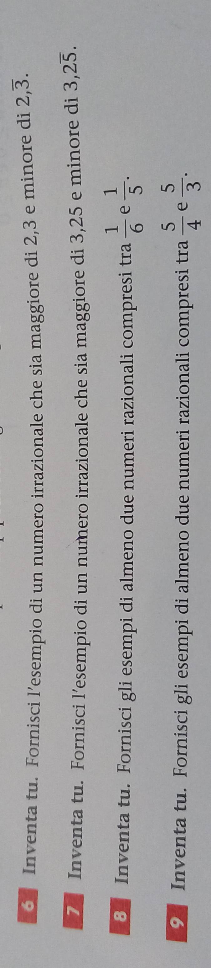 Inventa tu. Fornisci l’esempio di un numero irrazionale che sia maggiore di 2,3 e minore di 2,overline 3. 
7 Inventa tu. Fornisci l’esempio di un numero irrazionale che sia maggiore di 3,25 e minore di 3, 2overline 5. 
8 Inventa tu. Fornisci gli esempi di almeno due numeri razionali compresi tra  1/6  e  1/5 . 
9 Inventa tu. Fornisci gli esempi di almeno due numeri razionali compresi tra  5/4  e  5/3 .