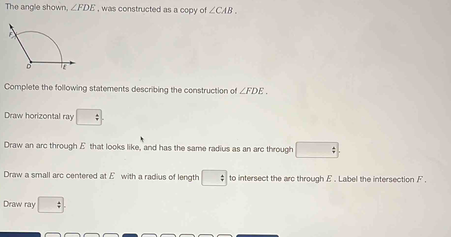 The angle shown, ∠ FDE , was constructed as a copy of ∠ CAB. 
Complete the following statements describing the construction of ∠ FDE. 
Draw horizontal ray □. 
Draw an arc through E that looks like, and has the same radius as an arc through □
Draw a small arc centered at E with a radius of length □ to intersect the arc through E. Label the intersection F. 
Draw ray □