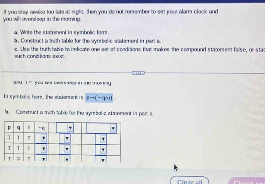 If you stay awake too late at night, then you do not remember to set your alarm clock and 
you will oversleep in the morning. 
a. Write the statement in symbolic form. 
b. Construct a truth table for the symbolic statement in part a. 
c. Use the truth table to indicate one set of conditions that makes the compound statement false, or stat 
such conditions exist. 
and t= you will oversleep in the morning. 
In symbolic form, the statement is pto (sim qwedge r). 
b. Construct a truth table for the symbolic statement in part a. 
Clear all