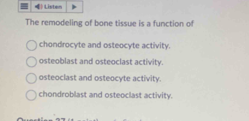 Listen
The remodeling of bone tissue is a function of
chondrocyte and osteocyte activity.
osteoblast and osteoclast activity.
osteoclast and osteocyte activity.
chondroblast and osteoclast activity.