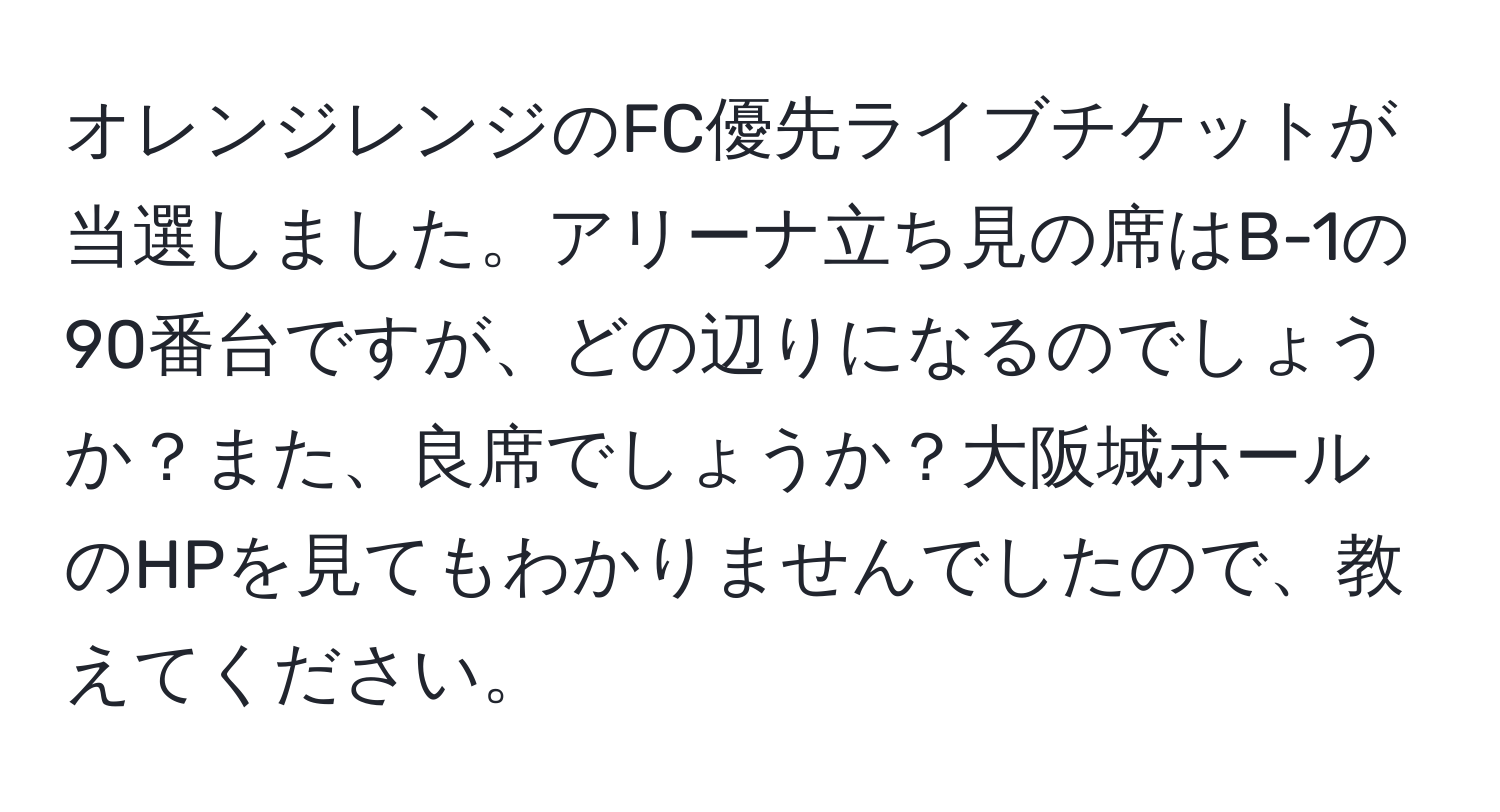 オレンジレンジのFC優先ライブチケットが当選しました。アリーナ立ち見の席はB-1の90番台ですが、どの辺りになるのでしょうか？また、良席でしょうか？大阪城ホールのHPを見てもわかりませんでしたので、教えてください。