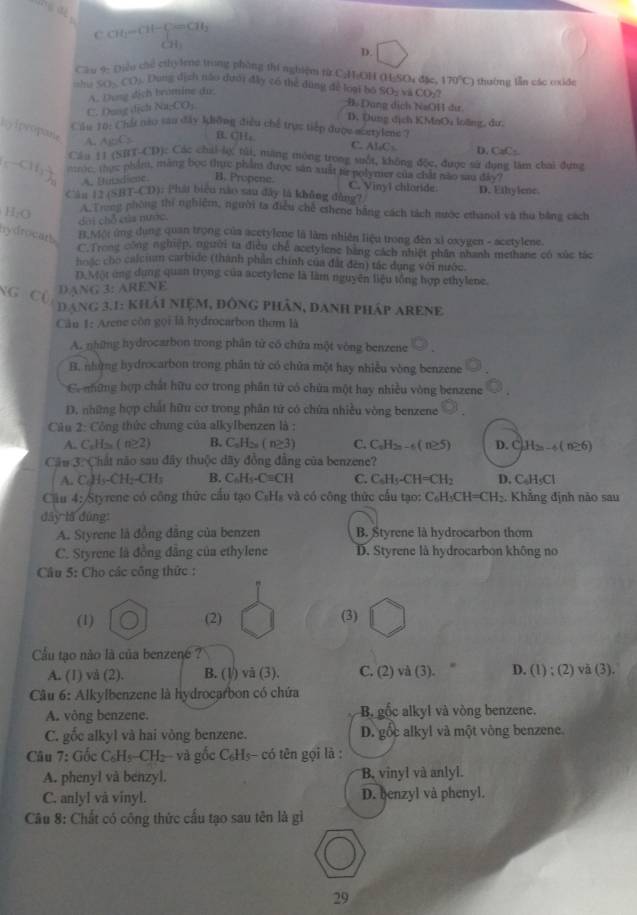 C CH_1=CH-beginarrayl =CH_3 CH_3endarray.
D.
Cầu 4- Diều chế chy leng trong phòng thí nghiệm từ C:H:OH (HSOu đặc, 170°C
ishia SO_3CO 5  Dung dịch nào dưới đây có thể dùng để loại bộ SO_2 và CO thường lần các cxide
A. Dung dịch trömine du:
C. Dung địch  7 Na_1CO_3
# Dụng dịch NaOH dư
D. Dung dịch KMnOu loãng, dư.
Cầu 10: Chá nào san đây không điều chế trực tiếp được mextylene ?
hyipecipane A. A_1DC_2
B.CH,
C. ALC=
Cáu 11 (STT-CD): Các chii lự túi, năng móng trong suốt, không độc, được sử dụng làm chai đưn D. CzC-
CH_CH_3)_2 t ac thực phầm, màng bọc thực phầm được sản xuất từ poly mer của chất nào sau đây?
A. Bundiese. B. Propene D. Ethylene.
C. Vinyl chloride
RT-CD 1: Phái biểo nào sau đây là không đồng?
Cân 12 (5 A Trng phòng thí nghiệm, người ta điều chế ethene bằng cách tách mước ethanol và thu bằng cách
H_2O dai chỗ của nước.
nydrocarh  1 Một ứng dụng quan trọng của acetylene là làm nhiên liệu trong đèn xỉ oxygen - acetylene.
C Trong công nghiệp, người ta điều chế acctylene bằng cách nhiệt phân nhanh methane có xùc tác
hoặc cho calcium carbide (thành phần chính của đất đến) tác dụng với nước.
13 Một ứng dụng quan trọng của acetylene là làm nguyên liệu tổng hợp ethylene.
NG C(
DANG 3: ARENE
đáng 3.1: khái niệm, đông phân, danh pháp ARENE
Câu 1: Arene còn gọi là hydrocarbon thơm là
A. những hydrocarbon trong phân từ có chữa một vòng benzene
B. những hydrocarbon trong phân từ có chữa một hay nhiều vòng benzene
Co mững hợp chất hữu cơ trong phân tử có chứa một hay nhiều vòng benzene
D. những hợp chất hữu cờ trong phân tứ có chứa nhiều vòng benzene
Câu 2: Công thức chưng của alkylbenzen là :
A. C_nH_2n(n≥ 2) B. C_nH_2n(n≥ 3) C. C_nH_2n-6(n≥ 5) D. C H_2n-4(n≥ 6)
Câu 3. Chất não sau đây thuộc dây đồng đẳng của benzene?
A. C. H -CH_2-CH_3 B, C_6H_5-C=CH C. C_6H_5-CH=CH_2 D. C₆H₅Cl
Cầu 4: Styrene có công thức cấu tạo CsHs và có công thức cấu tạo: 6 C_6H_3CH=CH_2. Khẳng định não sau
dây lā dùng:
A. Styrene là đồng đăng của benzen B. Styrene là hydrocarbon thom
C. Styrene là đồng đẳng của ethylene D. Styrene là hydrocarbon không no
Câu 5: Cho các công thức :
(1) (2) (3)
Cầu tạo nào là của benzene ?
A. (1) và (2), B. (1/) vă (3). C. (2) va(3). D. (1) ; (2) vă (3).
Câu 6: Alkylbenzene là hydrocarbon có chứa
A. vòng benzene. B gốc alkyl và vòng benzene.
C. gốc alkyl và hai vòng benzene. D. gốc alkyl và một vòng benzene.
Câu 7: Gốc C_6H_5-CH_2-va gốc C_6H_5- có tên gọi là :
A. phenyl và benzyl. B. vinyl và anlyl.
C. anlyl và vinyl. D. benzyl và phenyl.
Câu 8: Chất có công thức cấu tạo sau tên là gì
29