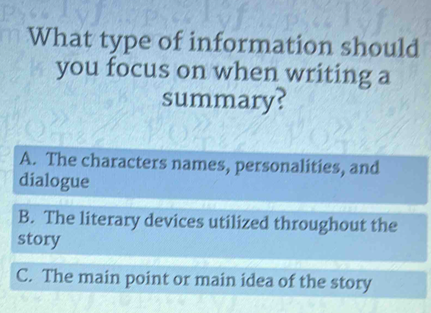 What type of information should
you focus on when writing a
summary?
A. The characters names, personalities, and
dialogue
B. The literary devices utilized throughout the
story
C. The main point or main idea of the story