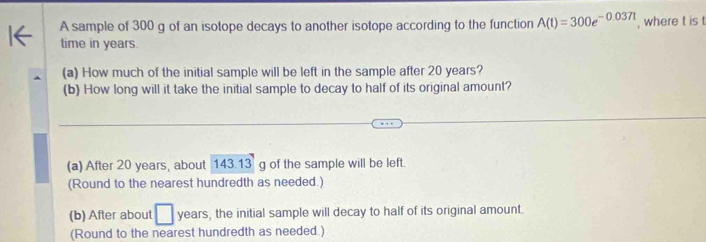 A sample of 300 g of an isotope decays to another isotope according to the function A(t)=300e^(-0.037t) , where t is t
time in years.
(a) How much of the initial sample will be left in the sample after 20 years?
(b) How long will it take the initial sample to decay to half of its original amount?
(a) After 20 years, about 143.13 g of the sample will be left.
(Round to the nearest hundredth as needed.)
(b) After about years, the initial sample will decay to half of its original amount.
(Round to the nearest hundredth as needed.)