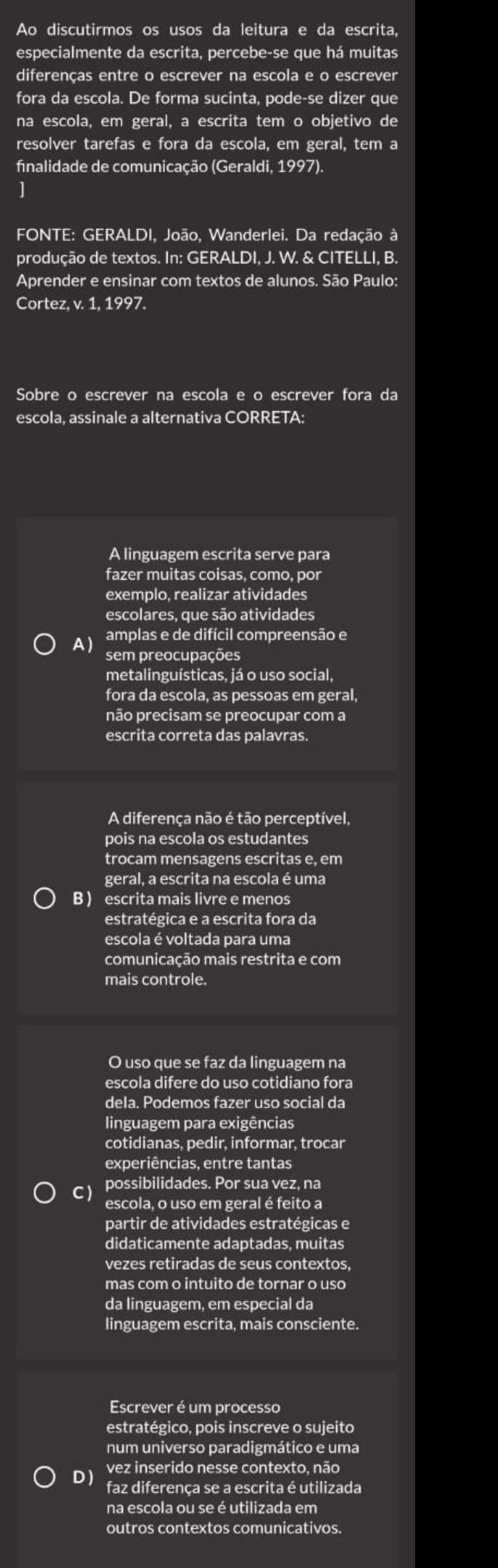 Ao discutirmos os usos da leitura e da escrita,
especialmente da escrita, percebe-se que há muitas
diferenças entre o escrever na escola e o escrever
fora da escola. De forma sucinta, pode-se dizer que
na escola, em geral, a escrita tem o objetivo de
resolver tarefas e fora da escola, em geral, tem a
finalidade de comunicação (Geraldi, 1997).
]
FONTE: GERALDI, João, Wanderlei. Da redação à
produção de textos. In: GERALDI, J. W. & CITELLI, B.
Aprender e ensinar com textos de alunos. São Paulo:
Cortez, v. 1, 1997.
Sobre o escrever na escola e o escrever fora da
escola, assinale a alternativa CORRETA:
A linguagem escrita serve para
fazer muitas coisas, como, por
exemplo, realizar atividades
escolares, que são atividades
amplas e de difícil compreensão e
A) sem preocupações
metalinguísticas, já o uso social,
fora da escola, as pessoas em geral,
não precisam se preocupar com a
escrita correta das palavras.
A diferença não é tão perceptível,
pois na escola os estudantes
trocam mensagens escritas e, em
geral, a escrita na escola é uma
B ) escrita mais livre e menos
estratégica e a escrita fora da
escola é voltada para uma
comunicação mais restrita e com
mais controle.
O uso que se faz da linguagem na
escola difere do uso cotidiano fora
dela. Podemos fazer uso social da
linguagem para exigências
cotidianas, pedir, informar, trocar
experiências, entre tantas
possibilidades. Por sua vez, na
C) escola, o uso em geral é feito a
partir de atividades estratégicas e
didaticamente adaptadas, muitas
vezes retiradas de seus contextos,
mas com o intuito de tornar o uso
da linguagem, em especial da
linguagem escrita, mais consciente.
Escrever é um processo
estratégico, pois inscreve o sujeito
num universo paradigmático e uma
vez inserido nesse contexto, não
D ) faz diferença se a escrita é utilizada
na escola ou se é utilizada em
outros contextos comunicativos.