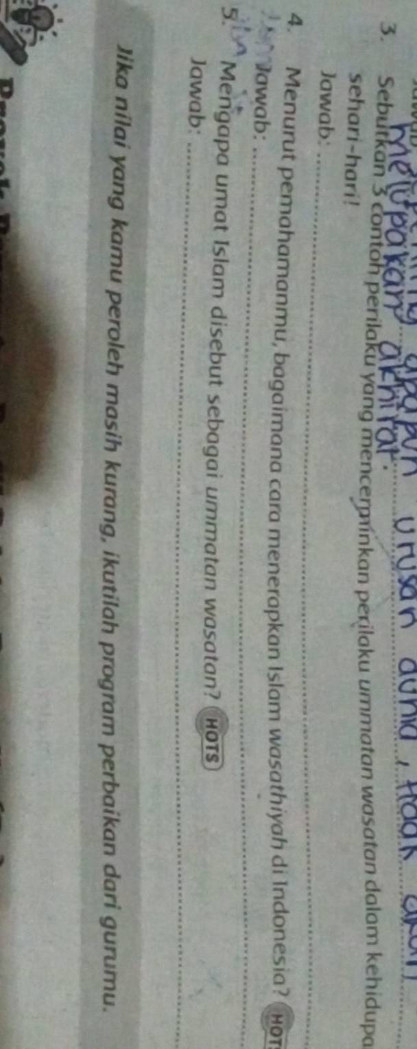 Sebutkan 3 contoh perilaku yang mencerminkan perilaku ummatan wasatan dalam kehidupa 
sehari-hari! 
_ 
Jawab: 
_ 
4. Menurut pemahamanmu, bagaimana cara menerapkan Islam wasathiyah di Indonesia? HOT 
_ 
_ 
Jawab: 
5. Mengapa umat Islam disebut sebagai ummatan wasatan? ( hOtS 
_ 
Jawab:_ 
Jika nilai yang kamu peroleh masih kurang, ikutilah program perbaikan dari gurumu.