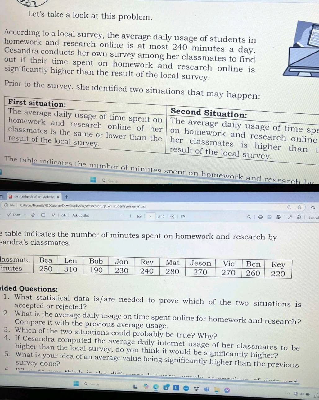 Let's take a look at this problem. 
According to a local survey, the average daily usage of students in 
homework and research online is at most 240 minutes a day. 
Cesandra conducts her own survey among her classmates to find 
out if their time spent on homework and research online is 
significantly higher than the result of the local survey. 
Prior to the survey, she identified two situations th 
e 
e 
t 
r of minutes spent on homework and research by 
Q Search 
shs stats&prob_q4_w1_students X 
File | C:/Users/Normita%20Catalan/Downloads/shs_stats&prob_q4_w1_studentsversion_v1.pdf 
Draw Q T A* a Ask Copilot of 10 Edit wi 
e table indicates the number of minutes spent on homework and research by 
sandra’s classmates. 
l 
ided Questions: 
1. What statistical data is/are needed to prove which of the two situations is 
accepted or rejected? 
2. What is the average daily usage on time spent online for homework and research? 
Compare it with the previous average usage. 
3. Which of the two situations could probably be true? Why? 
4. If Cesandra computed the average daily internet usage of her classmates to be 
higher than the local survey, do you think it would be significantly higher? 
5. What is your idea of an average value being significantly higher than the previous 
survey done? 
Search