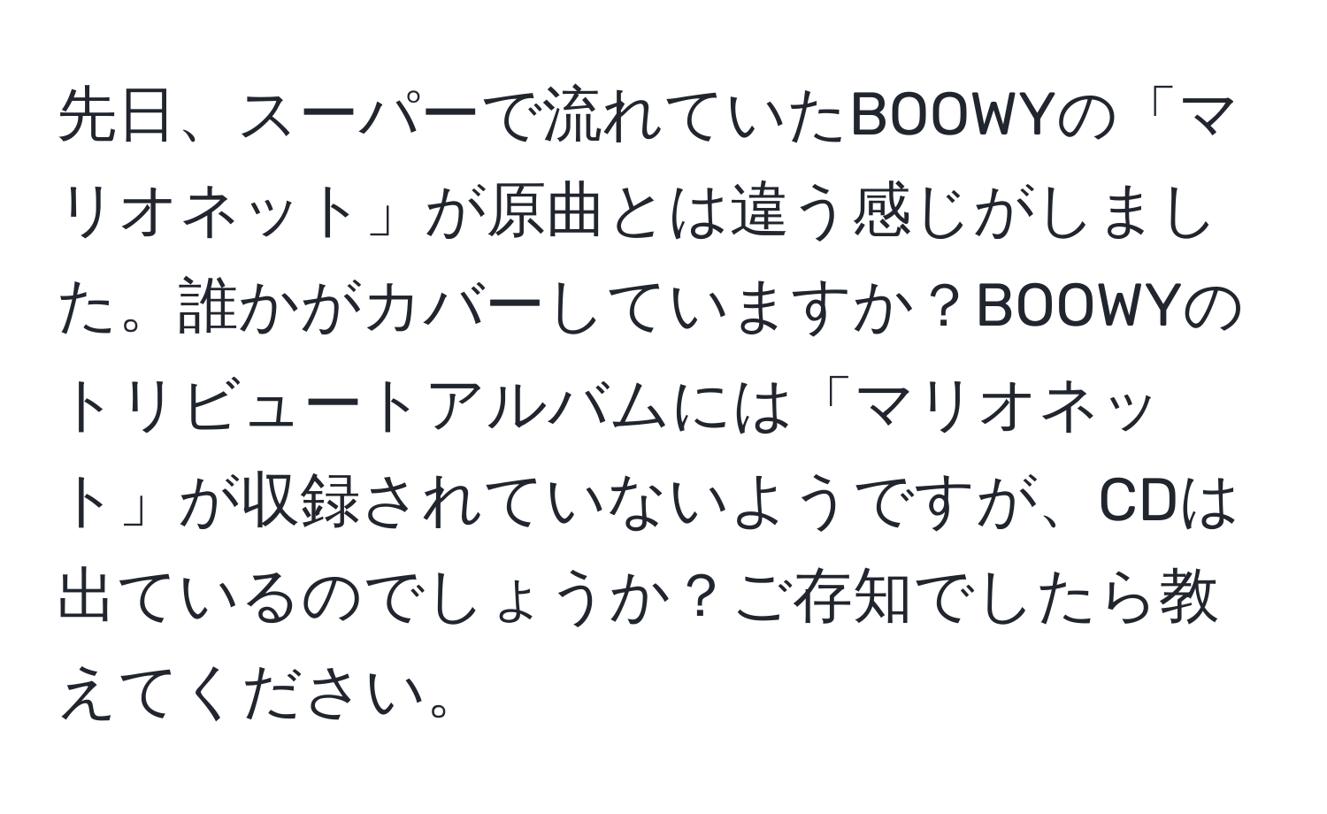 先日、スーパーで流れていたBOOWYの「マリオネット」が原曲とは違う感じがしました。誰かがカバーしていますか？BOOWYのトリビュートアルバムには「マリオネット」が収録されていないようですが、CDは出ているのでしょうか？ご存知でしたら教えてください。