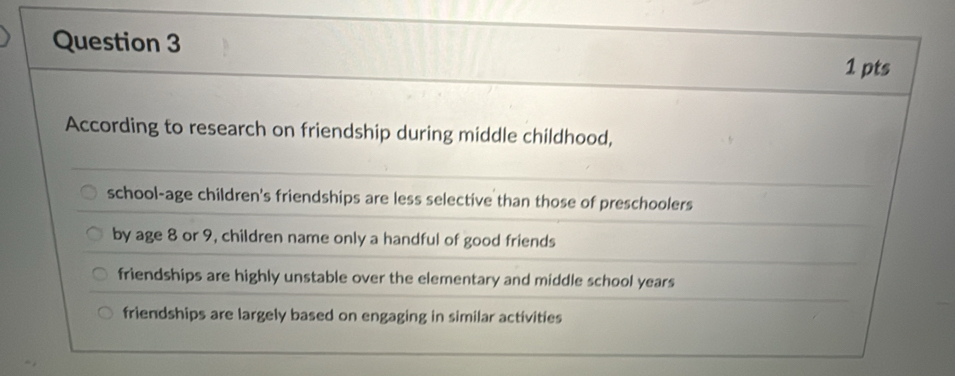 According to research on friendship during middle childhood,
school-age children's friendships are less selective than those of preschoolers
by age 8 or 9, children name only a handful of good friends
friendships are highly unstable over the elementary and middle school years
friendships are largely based on engaging in similar activities