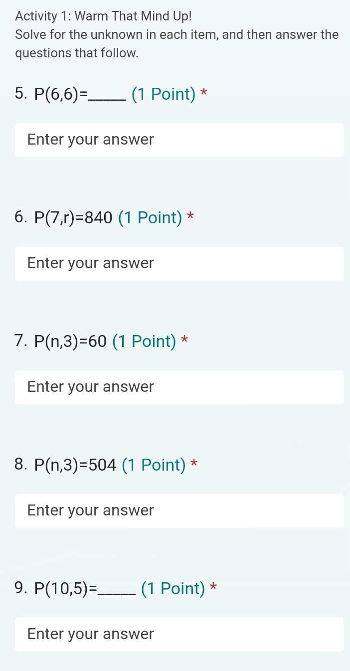 Activity 1: Warm That Mind Up! 
Solve for the unknown in each item, and then answer the 
questions that follow. 
5. P(6,6)= _ (1 Point) * 
Enter your answer 
6. P(7,r)=840 (1 Point) * 
Enter your answer 
7. P(n,3)=60 (1 Point) * 
Enter your answer 
8. P(n,3)=504 (1 Point) * 
Enter your answer 
9. P(10,5)= _ (1 Point) * 
Enter your answer