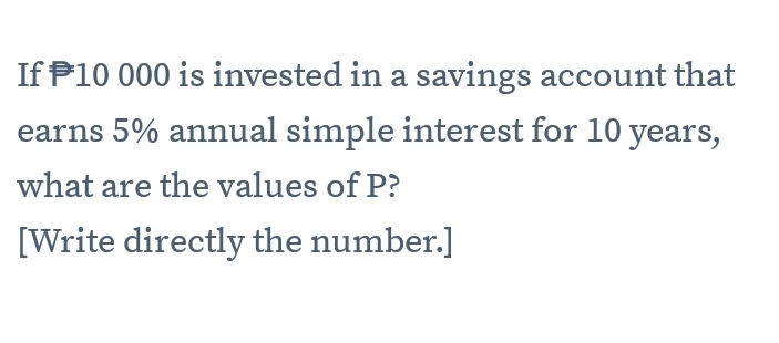 If P10 000 is invested in a savings account that 
earns 5% annual simple interest for 10 years, 
what are the values of P? 
[Write directly the number.]