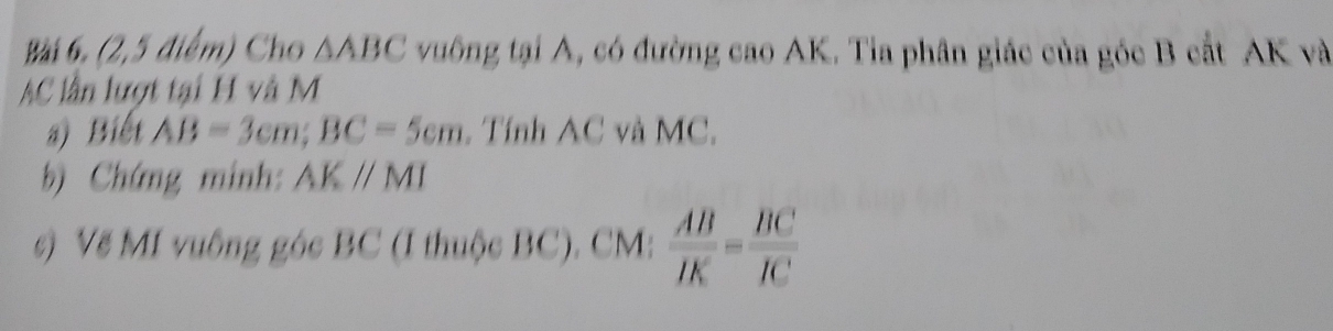 (2,5 điểm) Cho △ ABC vuông tại A, có đường cao AK. Tia phân giác của góc B cắt AK và
AC lần lượt tại H và M
a) Biết AB=3cm; BC=5cm. Tính AC và MC. 
b) Chứng minh: AKparallel MI
c) Vẽ MI vuông góc BC (I thuộc BC). CM :  AB/IK = BC/IC 