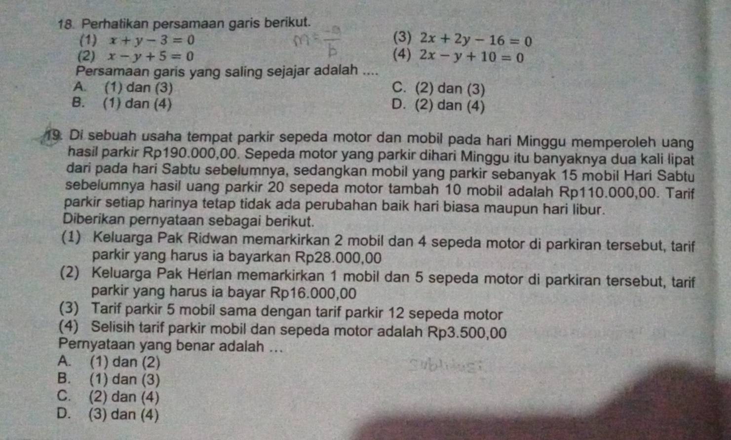 Perhatikan persamaan garis berikut.
(1) x+y-3=0 (3) 2x+2y-16=0
(2) x-y+5=0 (4) 2x-y+10=0
Persamaan garis yang saling sejajar adalah ....
A. (1) dan (3) C. (2) dan (3)
B. (1) dan (4) D. (2) dan (4)
19. Di sebuah usaha tempat parkir sepeda motor dan mobil pada hari Minggu memperoleh uang
hasil parkir Rp190.000,00. Sepeda motor yang parkir dihari Minggu itu banyaknya dua kali lipat
dari pada hari Sabtu sebelumnya, sedangkan mobil yang parkir sebanyak 15 mobil Hari Sabtu
sebelumnya hasil uang parkir 20 sepeda motor tambah 10 mobil adalah Rp110.000,00. Tarif
parkir setiap harinya tetap tidak ada perubahan baik hari biasa maupun hari libur.
Diberikan pernyataan sebagai berikut.
(1) Keluarga Pak Ridwan memarkirkan 2 mobil dan 4 sepeda motor di parkiran tersebut, tarif
parkir yang harus ia bayarkan Rp28.000,00
(2) Keluarga Pak Herlan memarkirkan 1 mobil dan 5 sepeda motor di parkiran tersebut, tarif
parkir yang harus ia bayar Rp16.000,00
(3) Tarif parkir 5 mobil sama dengan tarif parkir 12 sepeda motor
(4) Selisih tarif parkir mobil dan sepeda motor adalah Rp3.500,00
Pernyataan yang benar adalah ...
A. (1) dan (2)
B. (1) dan (3)
C. (2) dan (4)
D. (3) dan (4)