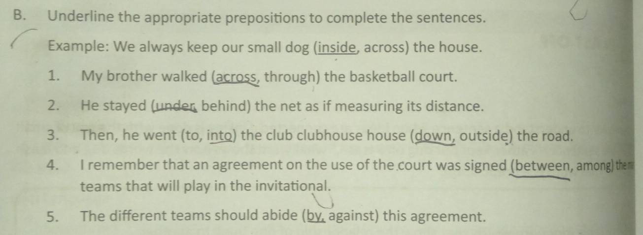 Underline the appropriate prepositions to complete the sentences. 
Example: We always keep our small dog (inside, across) the house. 
1. My brother walked (across, through) the basketball court. 
2. He stayed (under behind) the net as if measuring its distance. 
3. Then, he went (to, into) the club clubhouse house (down, outside) the road. 
4. I remember that an agreement on the use of the court was signed (between, among) them 
teams that will play in the invitational. 
5. The different teams should abide (by against) this agreement.