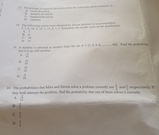 The average of squared deviations from the arithmetic mean is known as
_
A. mean deviation
C. standard deviation B. quartile deviation
D. variance
18. The following scores were obtained by eleven students in an examination:
7, 5, 8, 10, 9, 10, 5, 13, 8, 5. 4 Determine the modal score of the distribution
B. 8 A. 5
C. 10
D. 13
19. A number is selected at random from the set A= 1,2,3,4,.........,40 ]. Find the probability
that it is an odd number
A.  1/10 
B.  13/40 
C.  19/40 
D.  9/20 
20. The probabilities that Mike and Emma solve a problem correctly are  2/3  and  1/5  respectively. If
they both attempt the problem, find the probability that one of them solves it correctly.
A.  2/15 
B.  2/5 
C.  3/5 
D.  4/5 