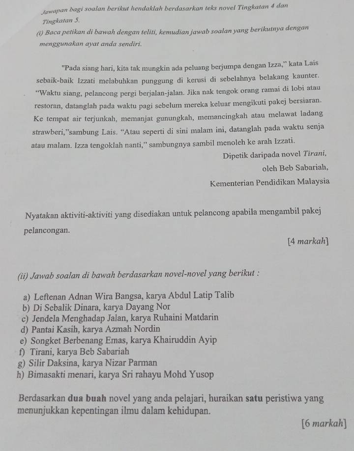 Jawapan bagi soalan berikut hendaklah berdasarkan teks novel Tingkatan 4 dan
Tingkatan 5.
(i) Baca petikan di bawah dengan teliti, kemudian jawab soalan yang berikutnya dengan
menggunakan ayat anda sendiri.
"Pada siang hari, kita tak mungkin ada peluang berjumpa dengan Izza,” kata Lais
sebaik-baik Izzati melabuhkan punggung di kerusi di sebelahnya belakang kaunter.
“Waktu siang, pelancong pergi berjalan-jalan. Jika nak tengok orang ramai di lobi atau
restoran, datanglah pada waktu pagi sebelum mereka keluar mengikuti pakej bersiaran.
Ke tempat air terjunkah, memanjat gunungkah, memancingkah atau melawat ladang
strawberi,”sambung Lais. “Atau seperti di sini malam ini, datanglah pada waktu senja
atau malam. Izza tengoklah nanti,” sambungnya sambil menoleh ke arah Izzati.
Dipetik daripada novel Tirani,
oleh Beb Sabariah,
Kementerian Pendidikan Malaysia
Nyatakan aktiviti-aktiviti yang disediakan untuk pelancong apabila mengambil pakej
pelancongan.
[4 markah]
(ii) Jawab soalan di bawah berdasarkan novel-novel yang berikut :
a) Leftenan Adnan Wira Bangsa, karya Abdul Latip Talib
b) Di Sebalik Dinara, karya Dayang Nor
c) Jendela Menghadap Jalan, karya Ruhaini Matdarin
d) Pantai Kasih, karya Azmah Nordin
e) Songket Berbenang Emas, karya Khairuddin Ayip
f) Tirani, karya Beb Sabariah
g) Silir Daksina, karya Nizar Parman
h) Bimasakti menari, karya Sri rahayu Mohd Yusop
Berdasarkan dua buah novel yang anda pelajari, huraikan satu peristiwa yang
menunjukkan kepentingan ilmu dalam kehidupan.
[6 markah]