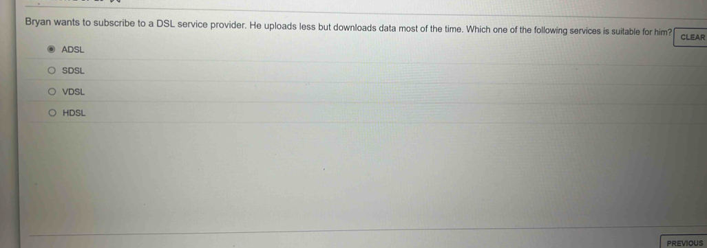 Bryan wants to subscribe to a DSL service provider. He uploads less but downloads data most of the time. Which one of the following services is suitable for him? CLEAR
ADSL
SDSL
VDSL
HDSL
PREVIOUS