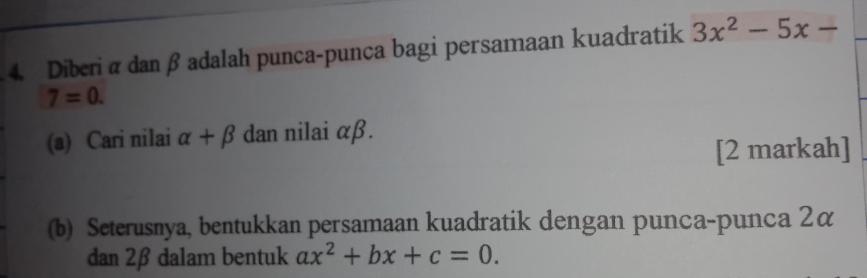 Diberi α dan βadalah punca-punca bagi persamaan kuadratik 3x^2-5x-
7=0. 
(a) Cari nilai alpha +beta dan nilai αβ. 
[2 markah] 
(b) Seterusnya, bentukkan persamaan kuadratik dengan punca-punca 2á
dan 2β dalam bentuk ax^2+bx+c=0.