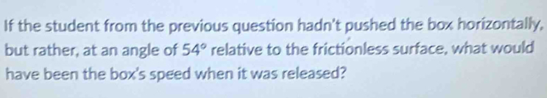 If the student from the previous question hadn't pushed the box horizontally, 
but rather, at an angle of 54° relative to the frictionless surface, what would 
have been the box's speed when it was released?