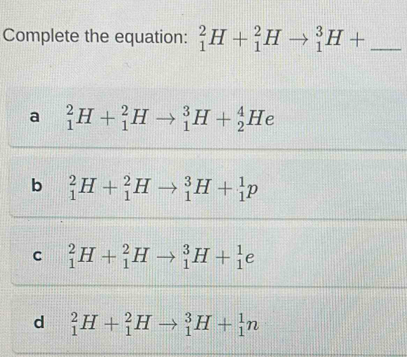 Complete the equation: _1^2H+_1^2Hto _1^3H+ _
a _1^2H+_1^2Hto _1^3H+_2^4He
b _1^2H+_1^2Hto _1^3H+_1^1p
C _1^2H+_1^2Hto _1^3H+_1^1e
d _1^2H+_1^2Hto _1^3H+_1^1n