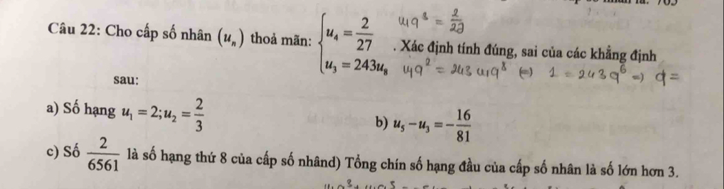 Cho cấp số nhân (u_n) thoả mãn: beginarrayl u_4= 2/27  u_3=243u_8endarray. Xác định tính đúng, sai của các khẳng định
sau:
a) Số hạng u_1=2; u_2= 2/3 
b) u_5-u_3=- 16/81 
c) Số  2/6561  là số hạng thứ 8 của cấp số nhând) Tổng chín số hạng đầu của cấp số nhân là số lớn hơn 3.