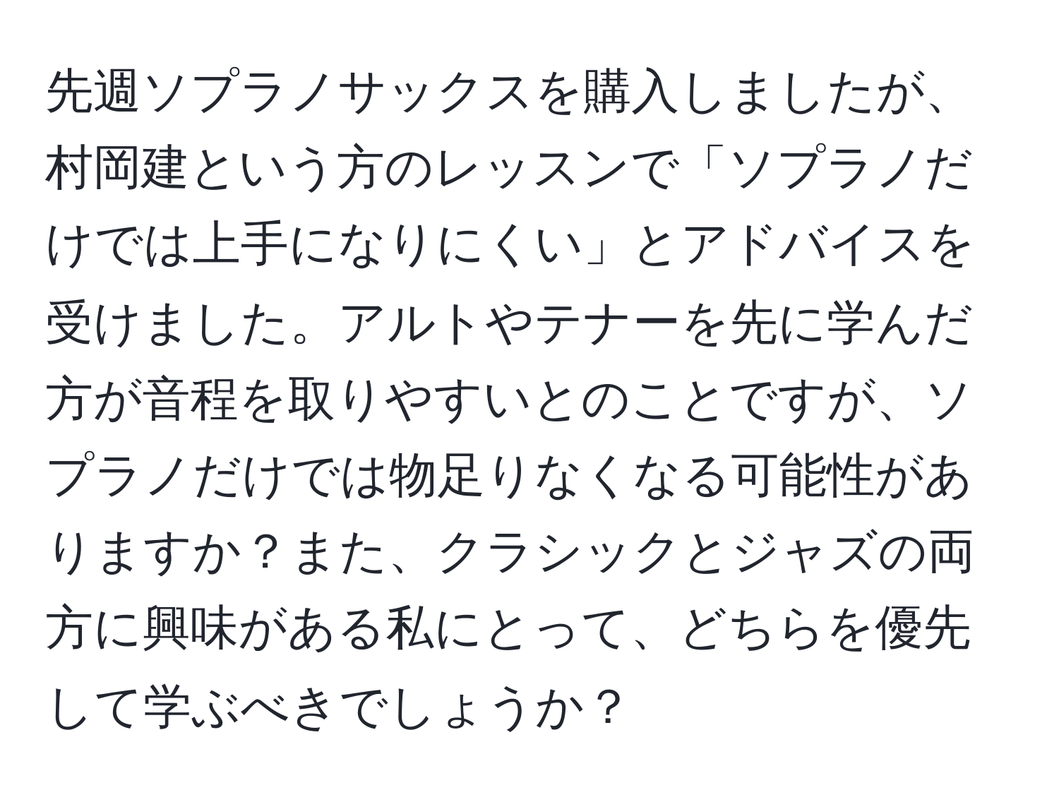 先週ソプラノサックスを購入しましたが、村岡建という方のレッスンで「ソプラノだけでは上手になりにくい」とアドバイスを受けました。アルトやテナーを先に学んだ方が音程を取りやすいとのことですが、ソプラノだけでは物足りなくなる可能性がありますか？また、クラシックとジャズの両方に興味がある私にとって、どちらを優先して学ぶべきでしょうか？