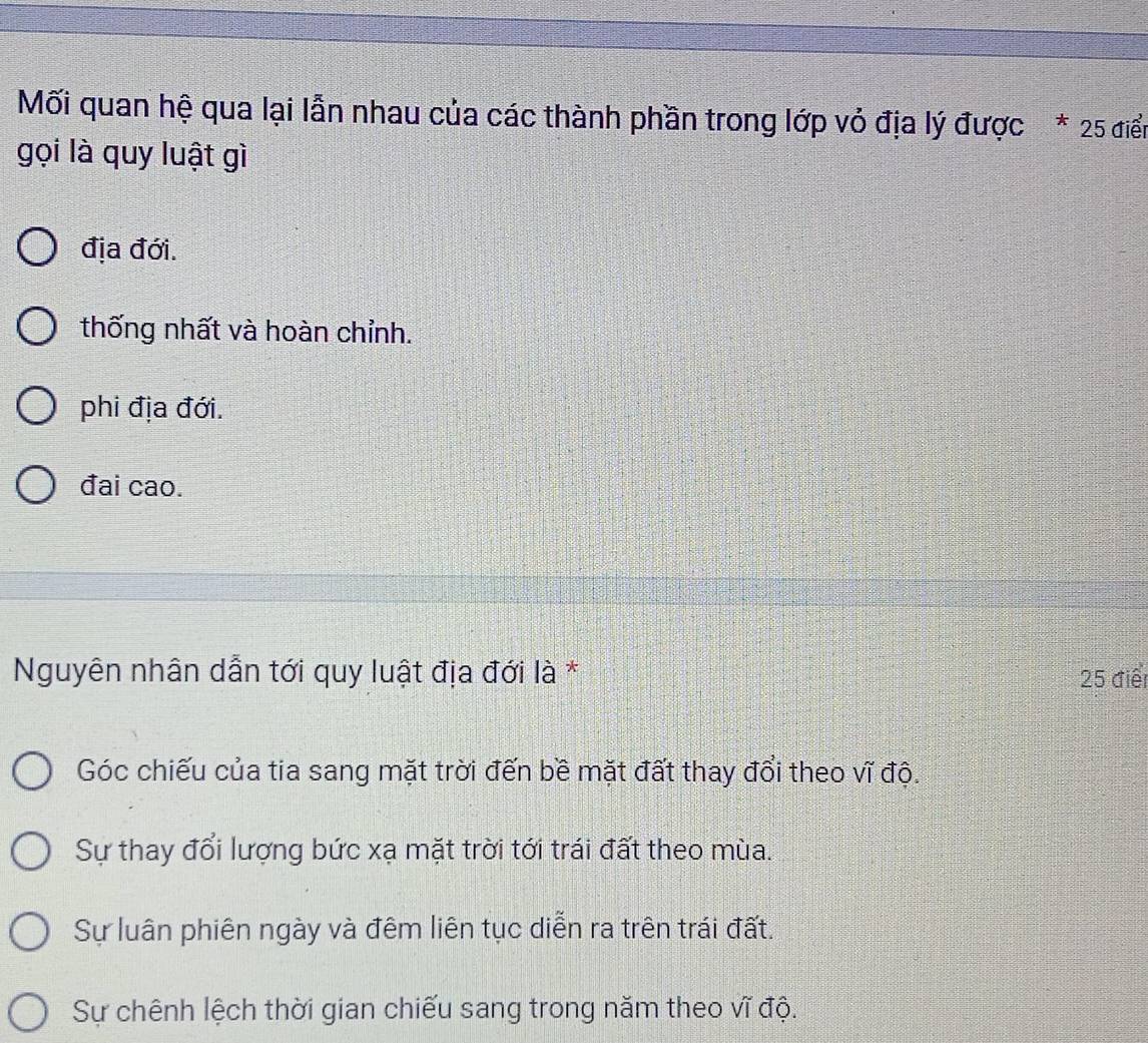 Mối quan hệ qua lại lẫn nhau của các thành phần trong lớp vỏ địa lý được * 25 điển
gọi là quy luật gì
địa đới.
thống nhất và hoàn chỉnh.
phi địa đới.
đai cao.
Nguyên nhân dẫn tới quy luật địa đới là * 25 điểt
Góc chiếu của tia sang mặt trời đến bề mặt đất thay đổi theo vĩ độ.
Sự thay đổi lượng bức xạ mặt trời tới trái đất theo mùa.
Sự luân phiên ngày và đêm liên tục diễn ra trên trái đất.
Sự chênh lệch thời gian chiếu sang trong năm theo vĩ độ.