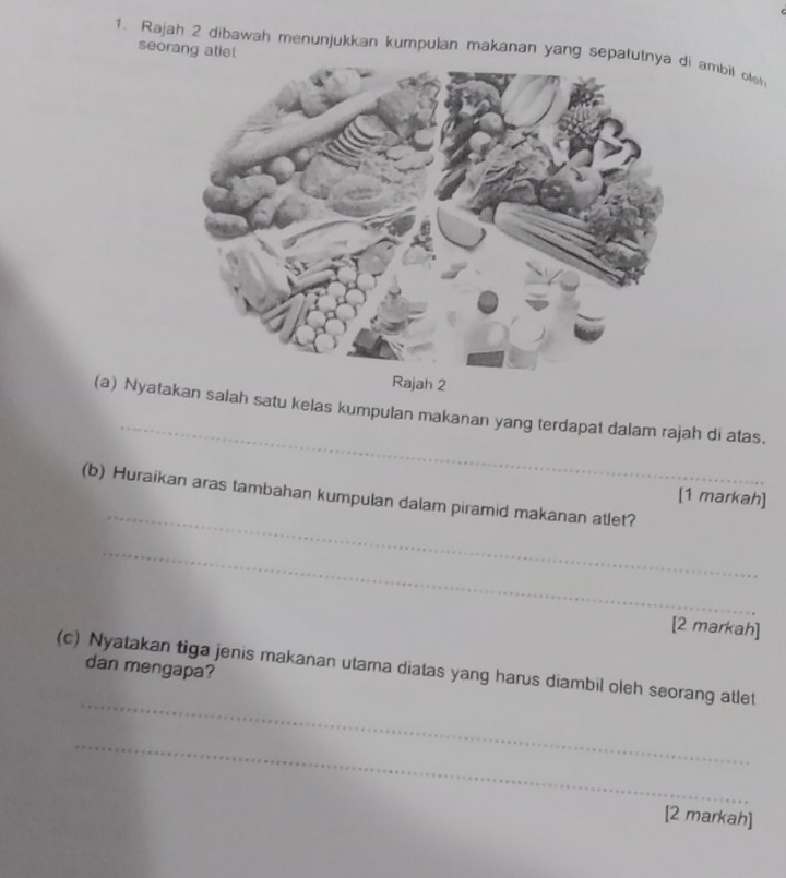 seorang atlet 
1. Rajah 2 dibawah menunjukkan kumpulan makanan yang sepatui ambil olsh 
2 
_ 
(a) Nyatakan salah satu kelas kumpulan makanan yang terdapat dalam rajah di atas. 
_ 
(b) Huraikan aras tambahan kumpulan dalam piramid makanan atlet? 
[1 markah] 
_ 
[2 markah] 
dan mengapa? 
_ 
(c) Nyatakan tiga jenis makanan utama diatas yang harus diambil oleh seorang atlet 
_ 
[2 markah]